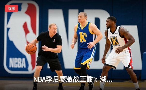 NBA季后赛激战正酣：湖人加时险胜勇士，詹姆斯关键三分锁定胜局