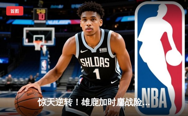 惊天逆转！雄鹿加时鏖战险胜篮网，字母哥44分主宰关键时刻