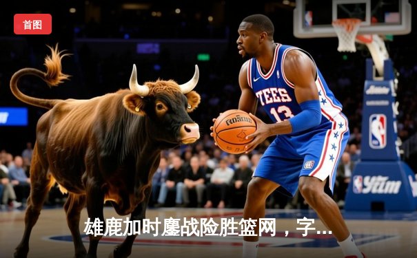 雄鹿加时鏖战险胜篮网，字母哥44分制霸内线