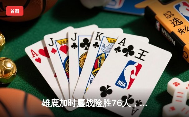 雄鹿加时鏖战险胜76人，字母哥32+11+7主宰末节