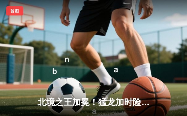 北境之王加冕！猛龙加时险胜凯尔特人，西亚卡姆44分创生涯新高