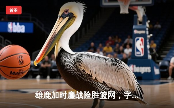 雄鹿加时鏖战险胜篮网，字母哥44分主宰关键时刻